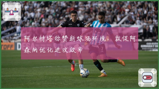 阿尔特塔称赞新球场环境，敦促阿森纳优化进攻效率