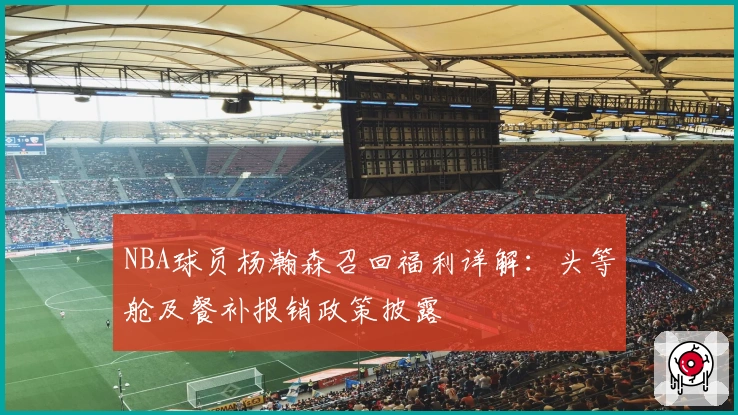 NBA球员杨瀚森召回福利详解：头等舱及餐补报销政策披露