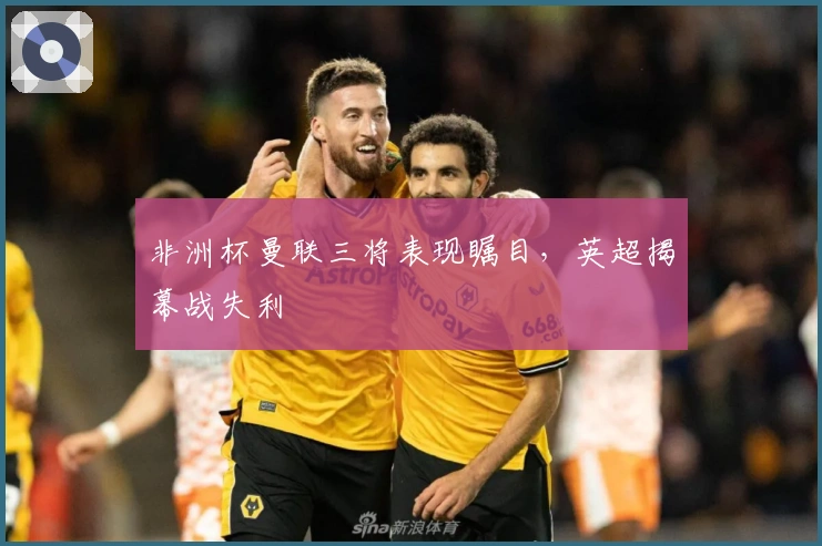 非洲杯曼联三将表现瞩目，英超揭幕战失利