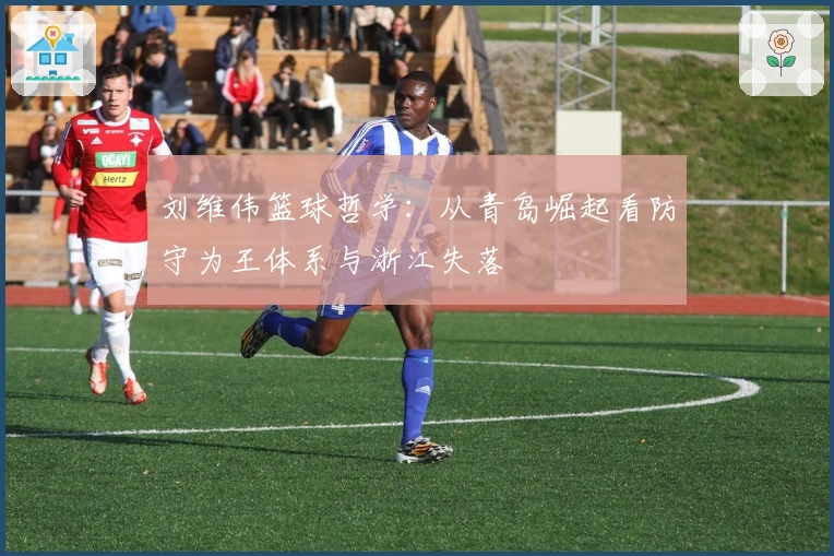 刘维伟篮球哲学：从青岛崛起看防守为王体系与浙江失落