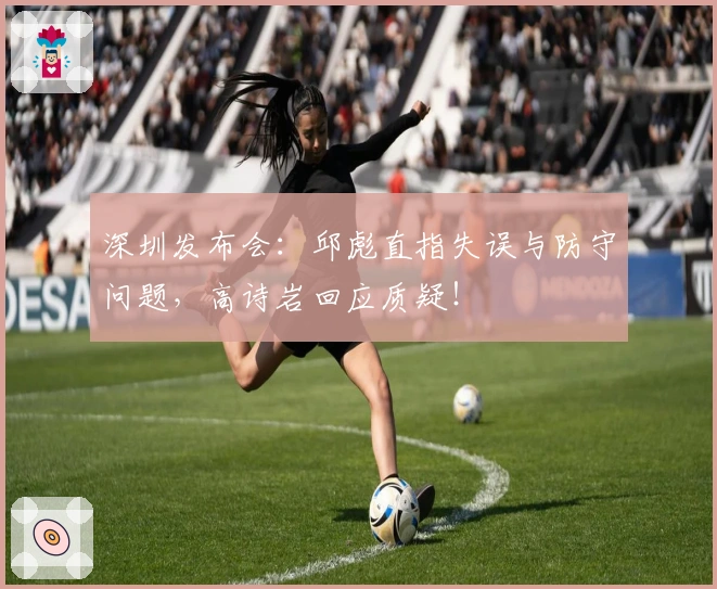 深圳发布会：邱彪直指失误与防守问题，高诗岩回应质疑！