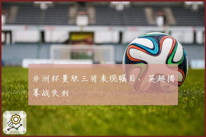 非洲杯曼联三将表现瞩目，英超揭幕战失利