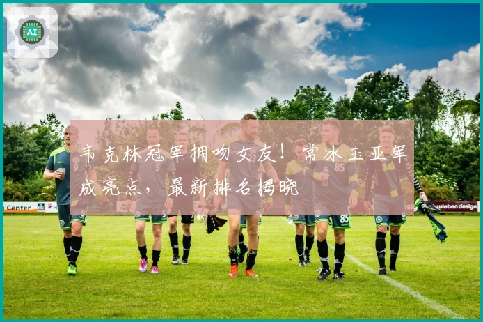 韦克林冠军拥吻女友！常冰玉亚军成亮点，最新排名揭晓