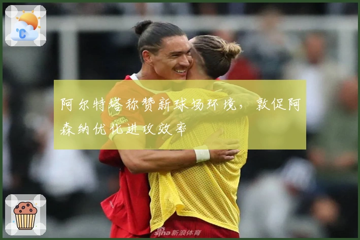 阿尔特塔称赞新球场环境，敦促阿森纳优化进攻效率