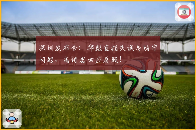 深圳发布会：邱彪直指失误与防守问题，高诗岩回应质疑！