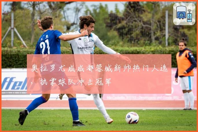 奥拉罗尤成成都蓉城新帅热门人选，执掌球队冲击冠军