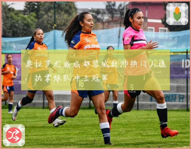 奥拉罗尤成成都蓉城新帅热门人选，执掌球队冲击冠军